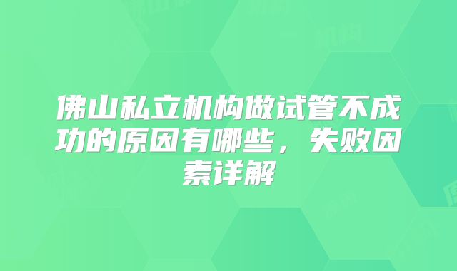 佛山私立机构做试管不成功的原因有哪些,失败因素详解