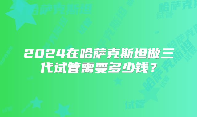 2024在哈萨克斯坦做三代试管需要多少钱？