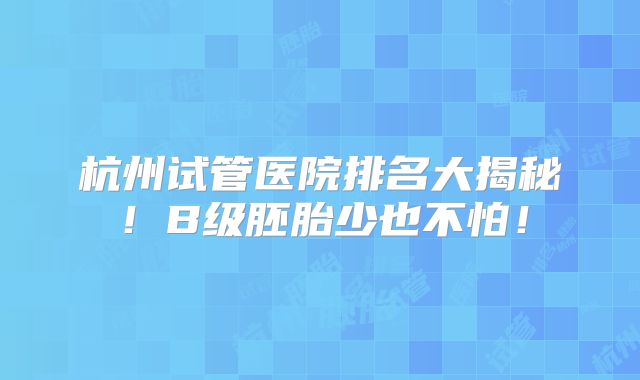杭州试管医院排名大揭秘!B级胚胎少也不怕!