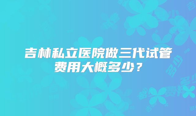 吉林私立医院做三代试管费用大概多少？