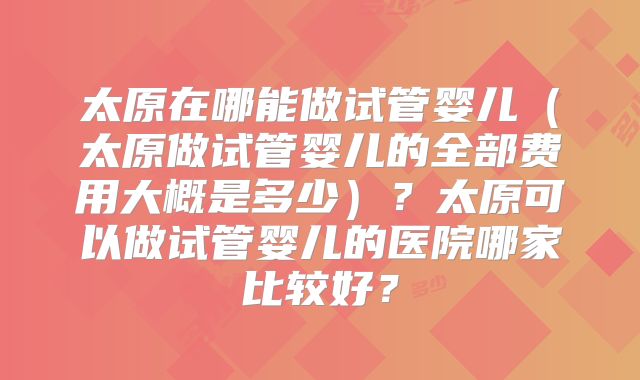 太原在哪能做试管婴儿(太原做试管婴儿的全部费用大概是多少)?太原可以做试管婴儿的医院哪家比较好?