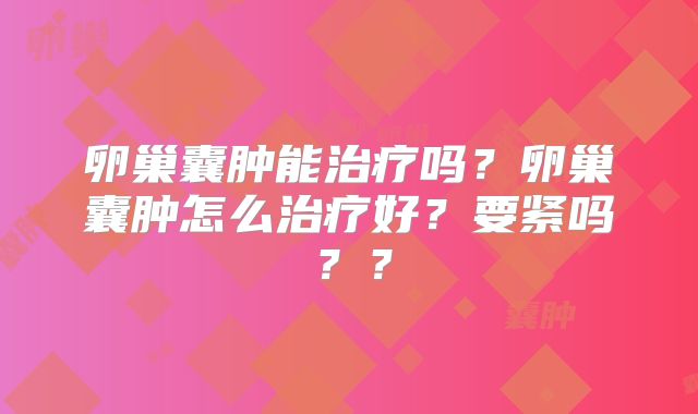 卵巢囊肿能治疗吗?卵巢囊肿怎么治疗好?要紧吗??