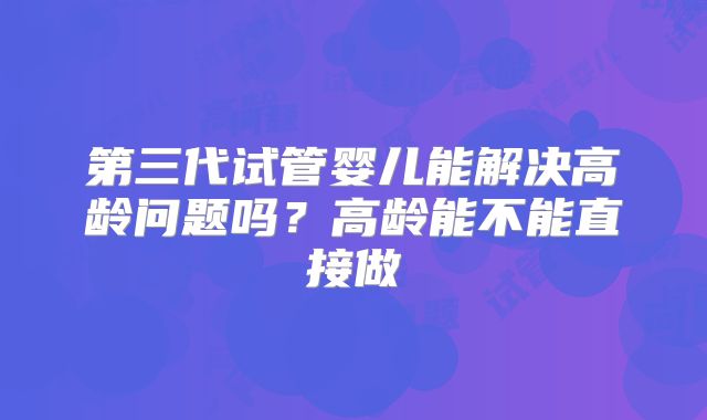 第三代试管婴儿能解决高龄问题吗?高龄能不能直接做