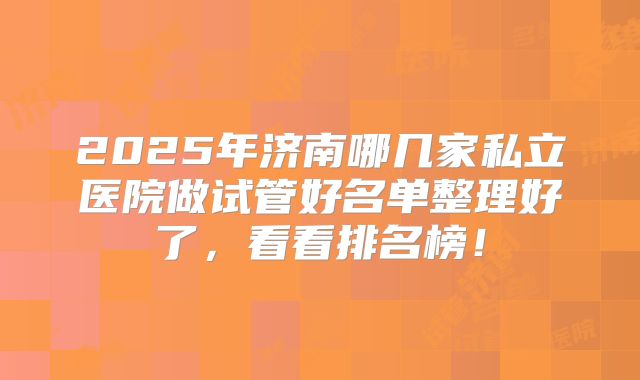 2025年济南哪几家私立医院做试管好名单整理好了,看看排名榜!