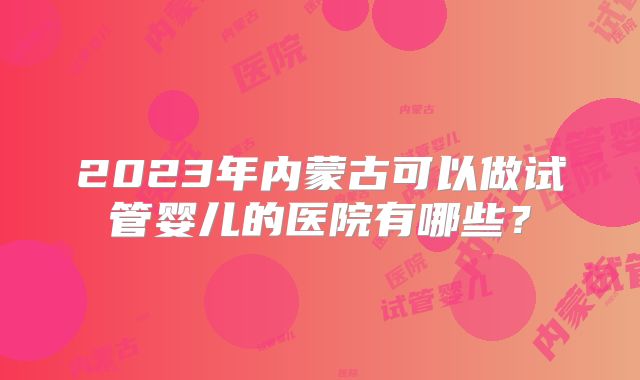 2023年内蒙古可以做试管婴儿的医院有哪些?
