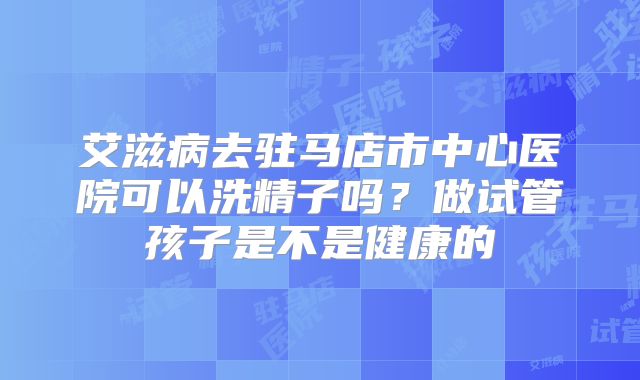 艾滋病去驻马店市中心医院可以洗精子吗？做试管孩子是不是健康的