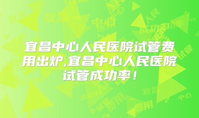 宜昌中心人民医院试管费用出炉,宜昌中心人民医院试管成功率！