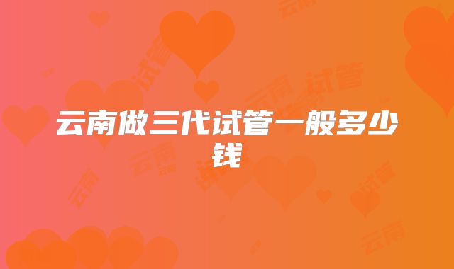 云南做三代试管一般多少钱