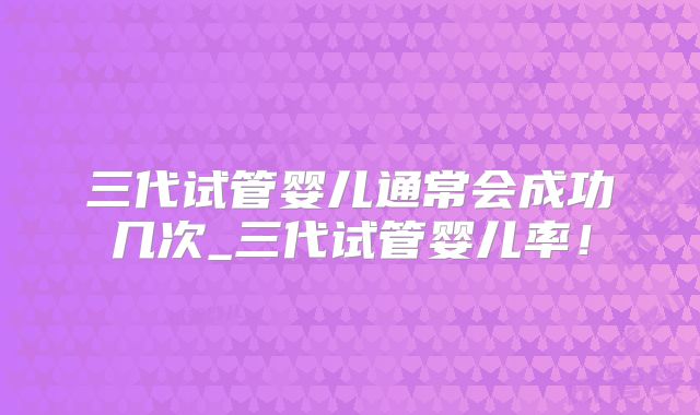 三代试管婴儿通常会成功几次_三代试管婴儿率！