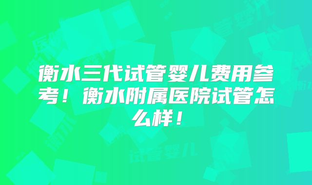 衡水三代试管婴儿费用参考！衡水附属医院试管怎么样！