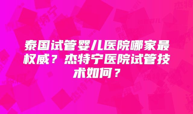 泰国试管婴儿医院哪家最权威?杰特宁医院试管技术如何?