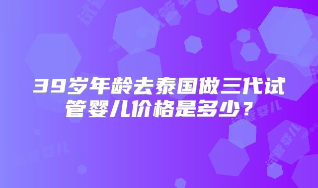 39岁年龄去泰国做三代试管婴儿价格是多少？