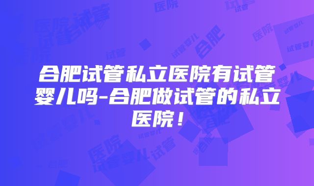 合肥试管私立医院有试管婴儿吗-合肥做试管的私立医院！