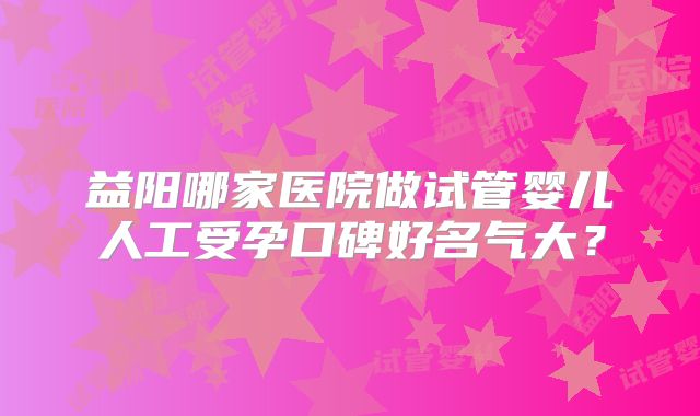 益阳哪家医院做试管婴儿人工受孕口碑好名气大？