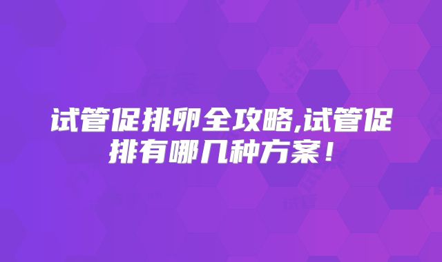 试管促排卵全攻略,试管促排有哪几种方案!