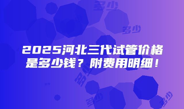 2025河北三代试管价格是多少钱？附费用明细！