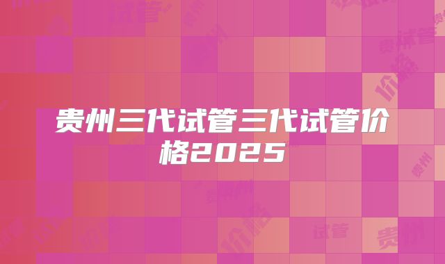 贵州三代试管三代试管价格2025