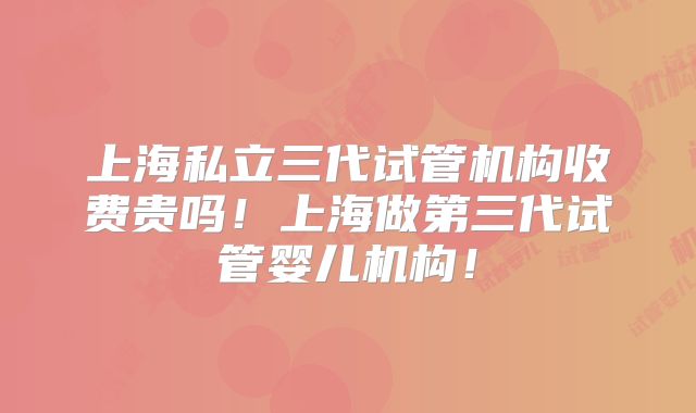 上海私立三代试管机构收费贵吗！上海做第三代试管婴儿机构！