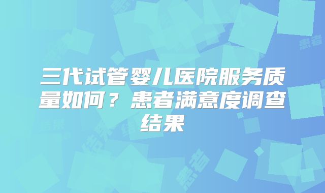 三代试管婴儿医院服务质量如何？患者满意度调查结果