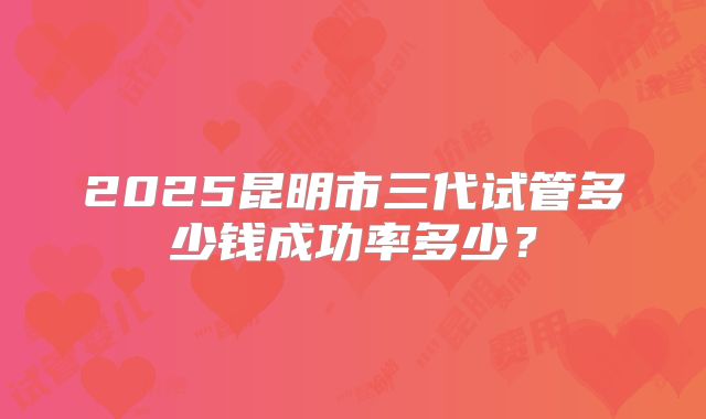 2025昆明市三代试管多少钱成功率多少?