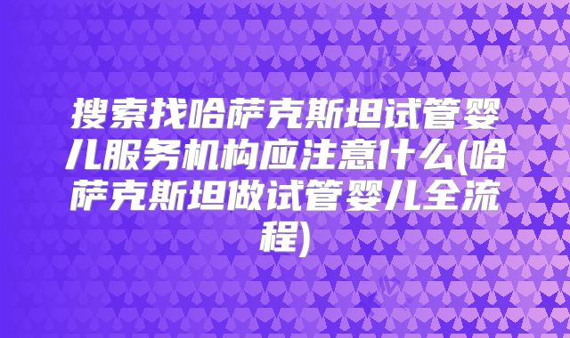 搜索找哈萨克斯坦试管婴儿服务机构应注意什么(哈萨克斯坦做试管婴儿全流程)