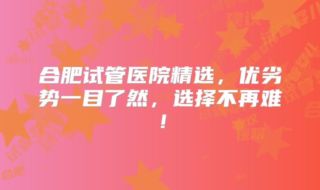 合肥试管医院精选，优劣势一目了然，选择不再难！