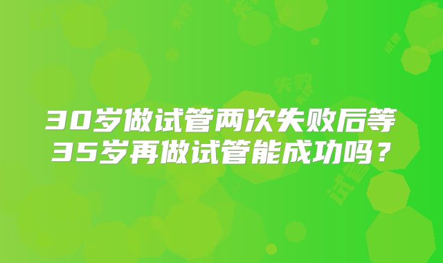 30岁做试管两次失败后等35岁再做试管能成功吗？