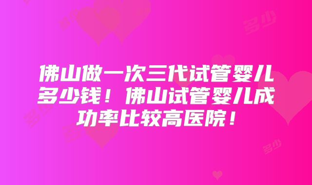 佛山做一次三代试管婴儿多少钱！佛山试管婴儿成功率比较高医院！