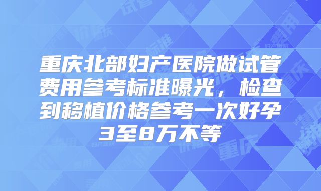 重庆北部妇产医院做试管费用参考标准曝光,检查到移植价格参考一次好孕3至8万不等