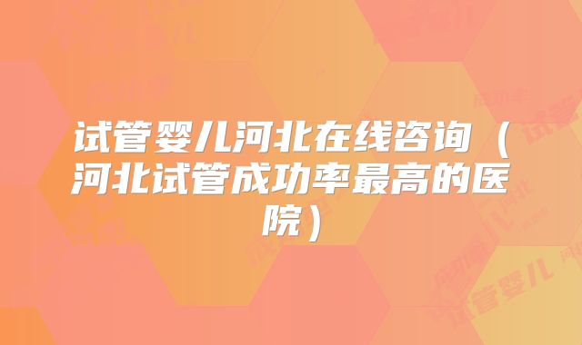 试管婴儿河北在线咨询(河北试管成功率最高的医院)