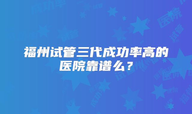 福州试管三代成功率高的医院靠谱么？