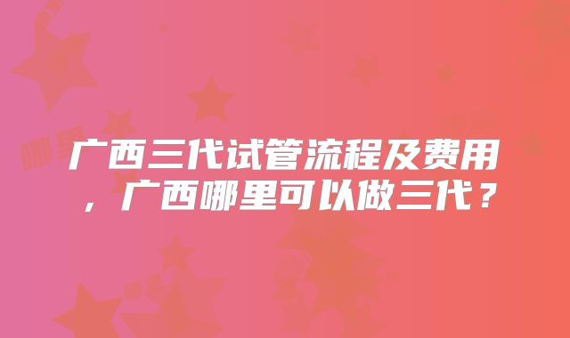 广西三代试管流程及费用,广西哪里可以做三代?