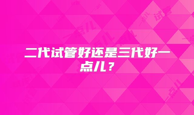 二代试管好还是三代好一点儿？