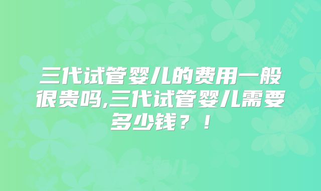 三代试管婴儿的费用一般很贵吗,三代试管婴儿需要多少钱?!
