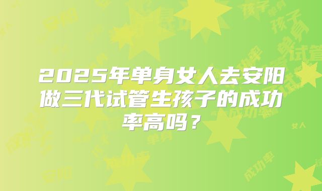 2025年单身女人去安阳做三代试管生孩子的成功率高吗?