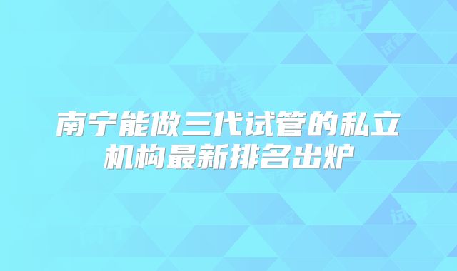 南宁能做三代试管的私立机构最新排名出炉