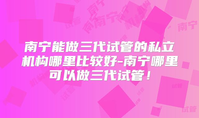 南宁能做三代试管的私立机构哪里比较好-南宁哪里可以做三代试管！