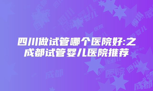 四川做试管哪个医院好:之成都试管婴儿医院推荐