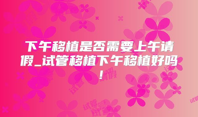 下午移植是否需要上午请假_试管移植下午移植好吗！