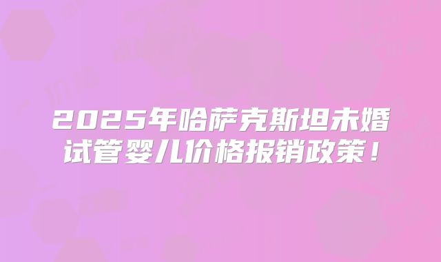 2025年哈萨克斯坦未婚试管婴儿价格报销政策！