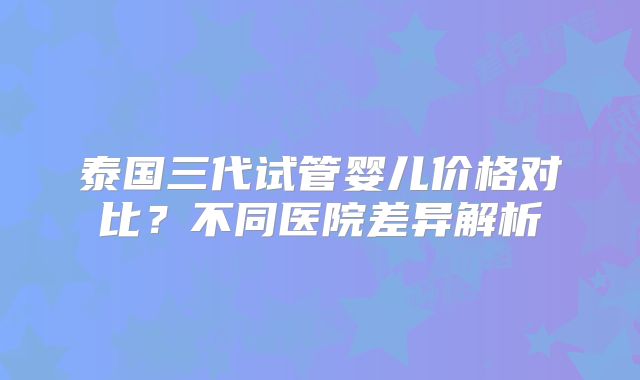 泰国三代试管婴儿价格对比？不同医院差异解析