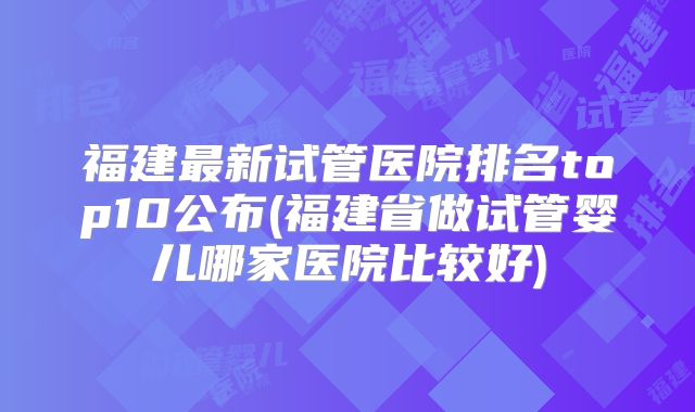 福建最新试管医院排名top10公布(福建省做试管婴儿哪家医院比较好)