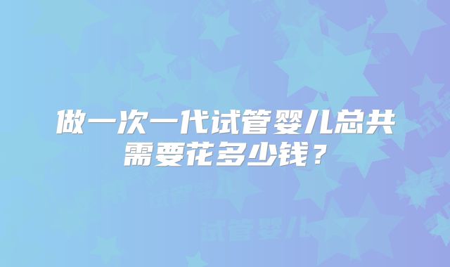 做一次一代试管婴儿总共需要花多少钱？