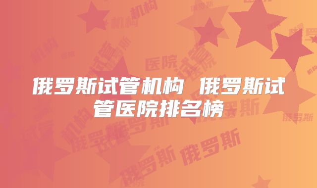 俄罗斯试管机构 俄罗斯试管医院排名榜