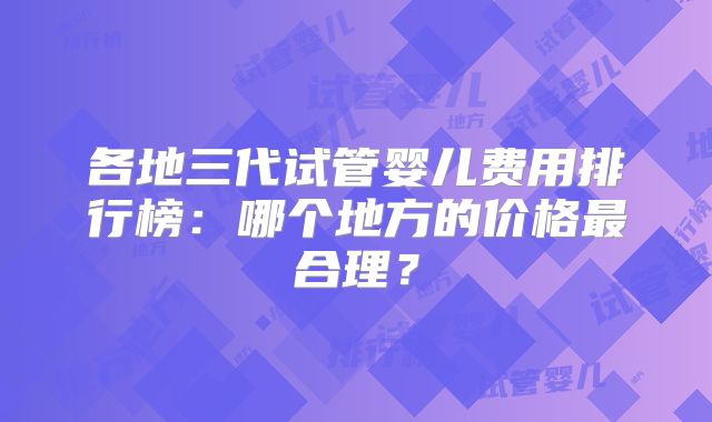各地三代试管婴儿费用排行榜：哪个地方的价格最合理？