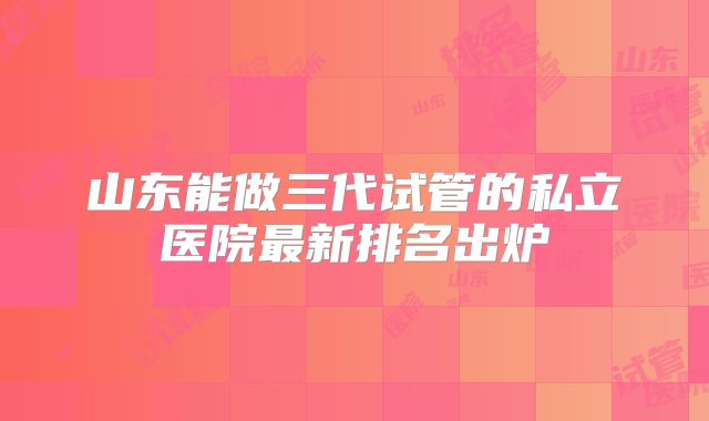 山东能做三代试管的私立医院最新排名出炉