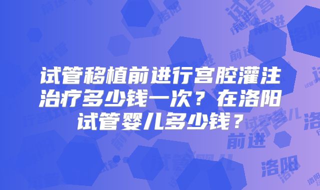 试管移植前进行宫腔灌注治疗多少钱一次？在洛阳试管婴儿多少钱？
