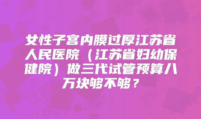 女性子宫内膜过厚江苏省人民医院（江苏省妇幼保健院）做三代试管预算八万块够不够？