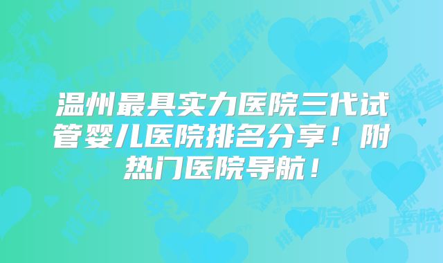 温州最具实力医院三代试管婴儿医院排名分享！附热门医院导航！