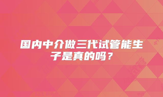 国内中介做三代试管能生子是真的吗?